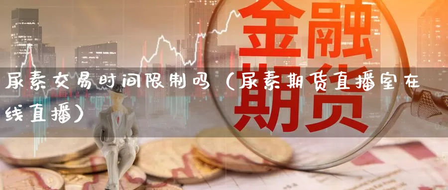 尿素交易时间限制吗（尿素期货直播室在线直播）_https://www.czxymm.com_行业分析_第1张