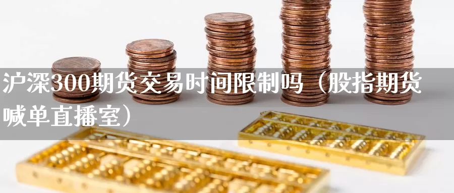 沪深300期货交易时间限制吗（股指期货喊单直播室）_https://www.czxymm.com_技术分析_第1张