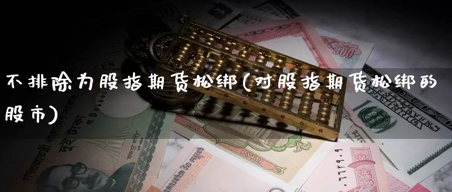 不排除为股指期货松绑(对股指期货松绑的股市)_https://www.czxymm.com_黄金期货_第1张