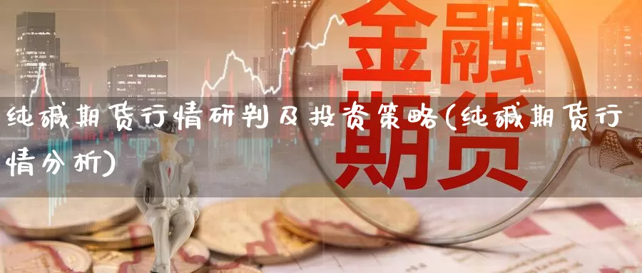 纯碱期货行情研判及投资策略(纯碱期货行情分析)_https://www.czxymm.com_技术分析_第1张