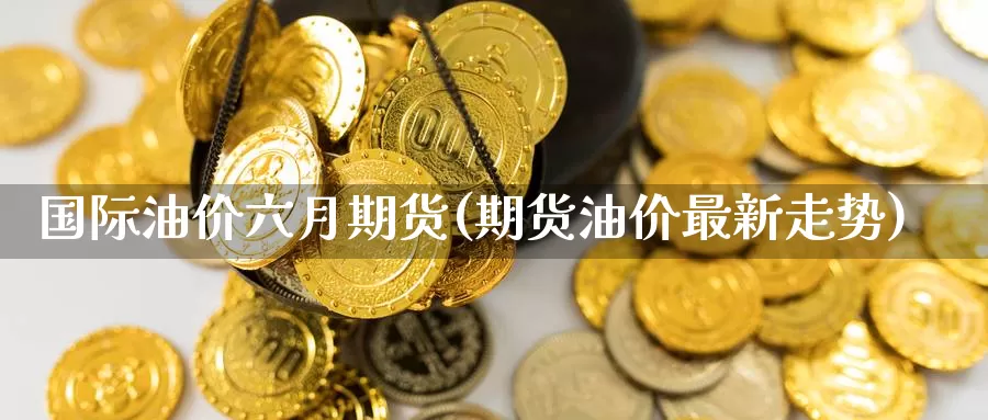 国际油价六月期货(期货油价最新走势)_https://www.czxymm.com_行业分析_第1张