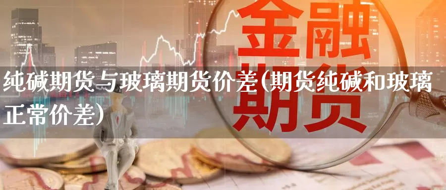 纯碱期货与玻璃期货价差(期货纯碱和玻璃正常价差)_https://www.czxymm.com_行业分析_第1张