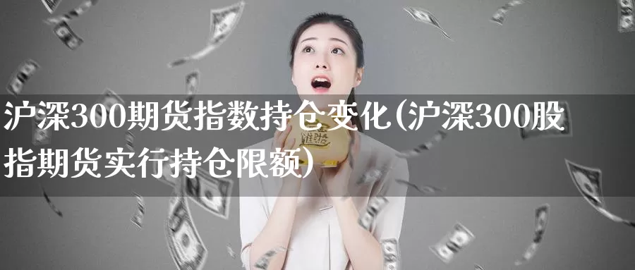 沪深300期货指数持仓变化(沪深300股指期货实行持仓限额)_https://www.czxymm.com_基本面分析_第1张