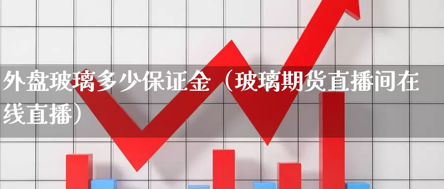 外盘玻璃多少保证金（玻璃期货直播间在线直播）_https://www.czxymm.com_原油期货_第1张