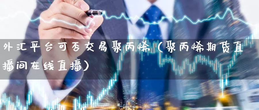 外汇平台可否交易聚丙烯（聚丙烯期货直播间在线直播）_https://www.czxymm.com_基本面分析_第1张