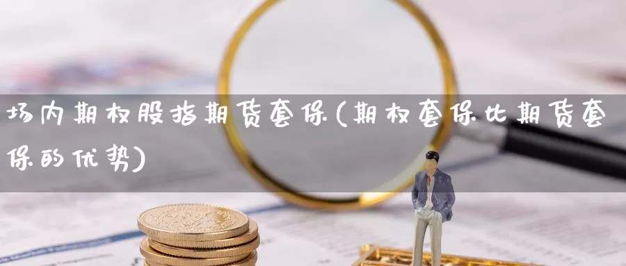 场内期权股指期货套保(期权套保比期货套保的优势)_https://www.czxymm.com_行业分析_第1张