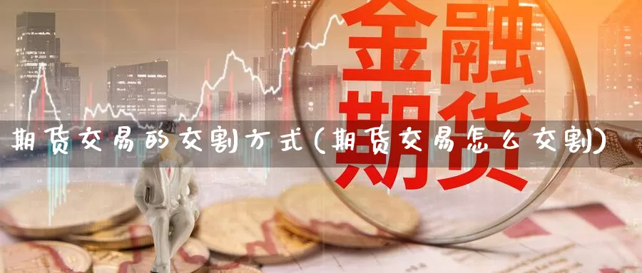 期货交易的交割方式(期货交易怎么交割)_https://www.czxymm.com_股指期货_第1张