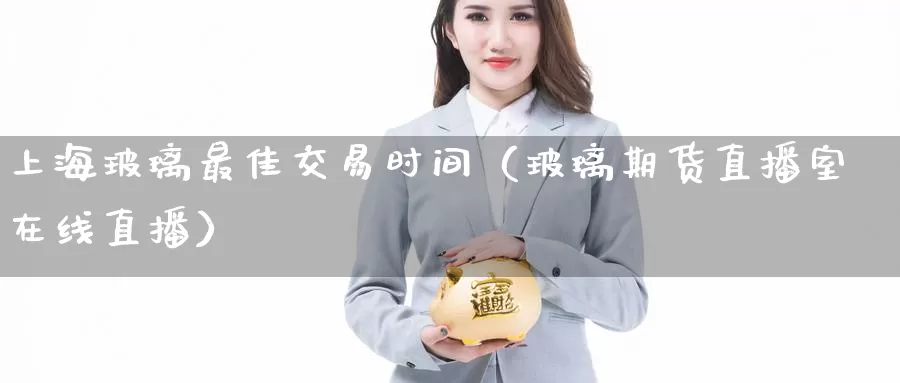 上海玻璃最佳交易时间（玻璃期货直播室在线直播）_https://www.czxymm.com_行业分析_第1张