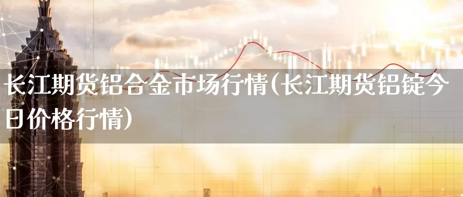 长江期货铝合金市场行情(长江期货铝锭今日价格行情)_https://www.czxymm.com_基本面分析_第1张