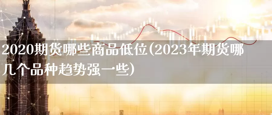 2020期货哪些商品低位(2023年期货哪几个品种趋势强一些)_https://www.czxymm.com_期货科普_第1张