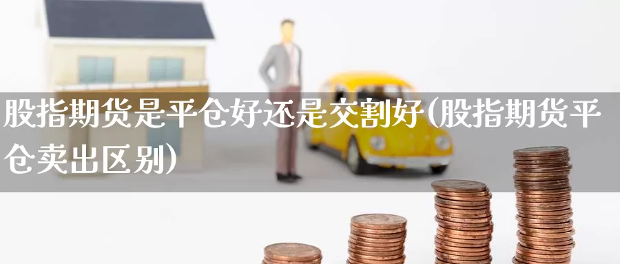 股指期货是平仓好还是交割好(股指期货平仓卖出区别)_https://www.czxymm.com_内盘期货_第1张