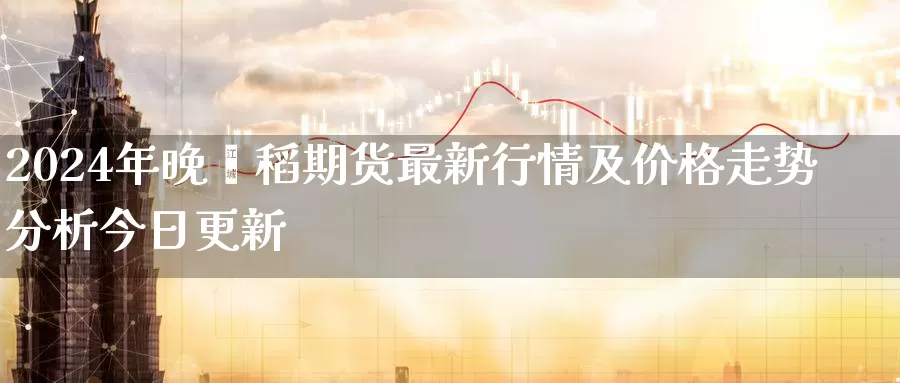 2024年晚籼稻期货最新行情及价格走势分析今日更新_https://www.czxymm.com_股指期货_第1张